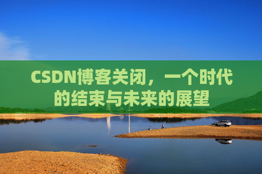 CSDN博客关闭，一个时代的结束与未来的展望
